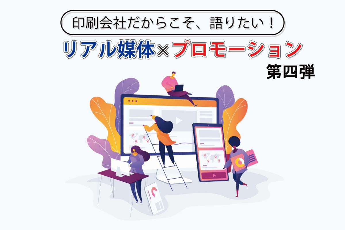 印刷会社だからこそ、語りたい！「リアル媒体×プロモーション」第四弾