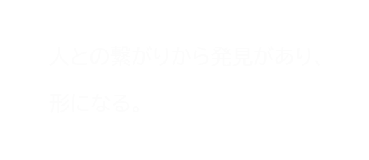 人との繋がりから発見があり形になる