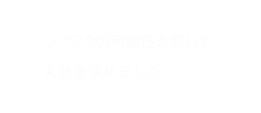 ワクワクの可能性を感じて、入社を決めました。